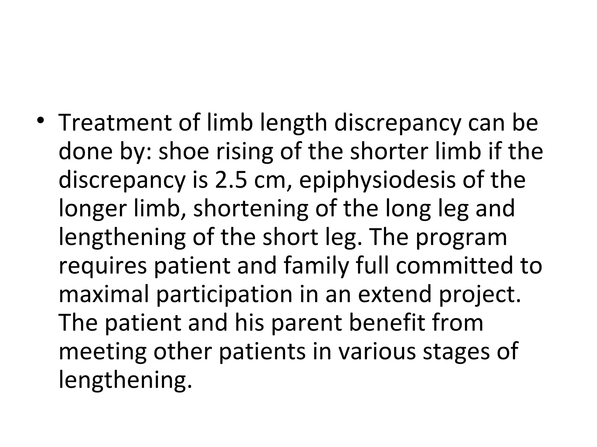 • Treatment of limb length discrepancy can be
done by: shoe rising of the shorter limb if the
discrepancy is 2.5 cm, epiphysiodesis of the
longer limb, shortening of the long leg and
lengthening of the short leg. The program
requires patient and family full committed to
maximal participation in an extend project.
The patient and his parent benefit from
meeting other patients in various stages of
lengthening.
 