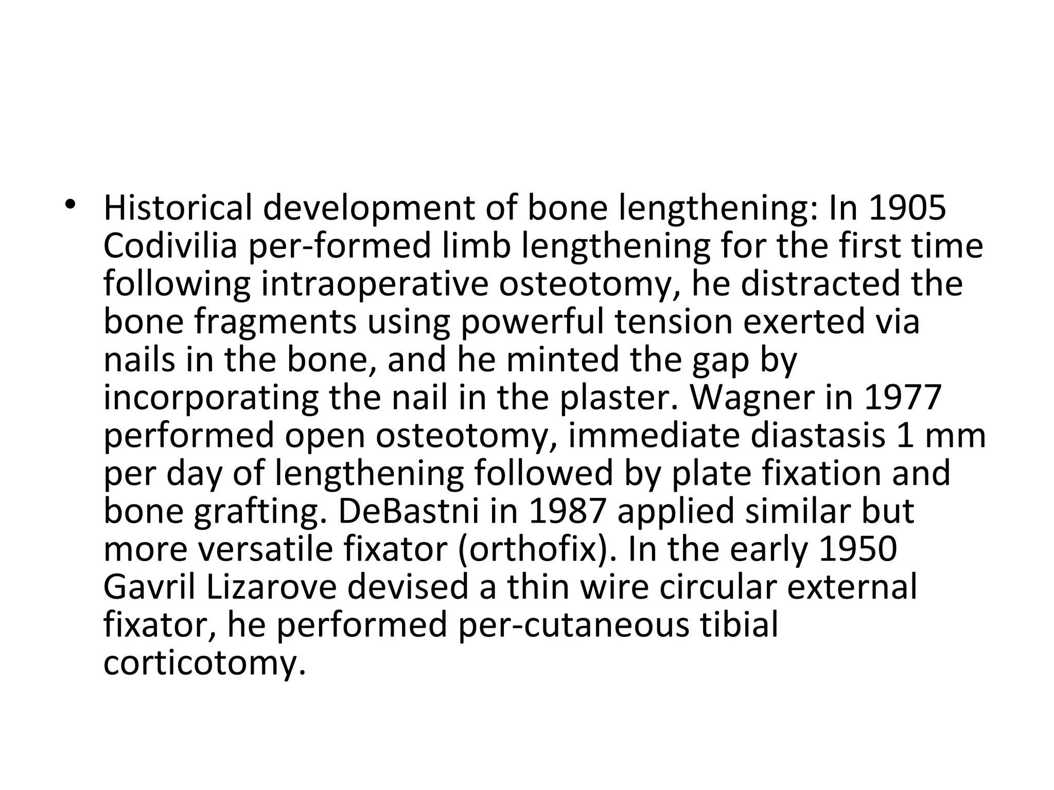 • Historical development of bone lengthening: In 1905
Codivilia per­formed limb lengthening for the first time
following intraoperative osteotomy, he distracted the
bone fragments using powerful tension exerted via
nails in the bone, and he minted the gap by
incorporating the nail in the plaster. Wagner in 1977
performed open osteotomy, immediate diastasis 1 mm
per day of lengthening followed by plate fixation and
bone grafting. DeBastni in 1987 applied similar but
more versatile fixator (orthofix). In the early 1950
Gavril Lizarove devised a thin wire circular external
fixator, he performed per­cutaneous tibial
corticotomy.
 