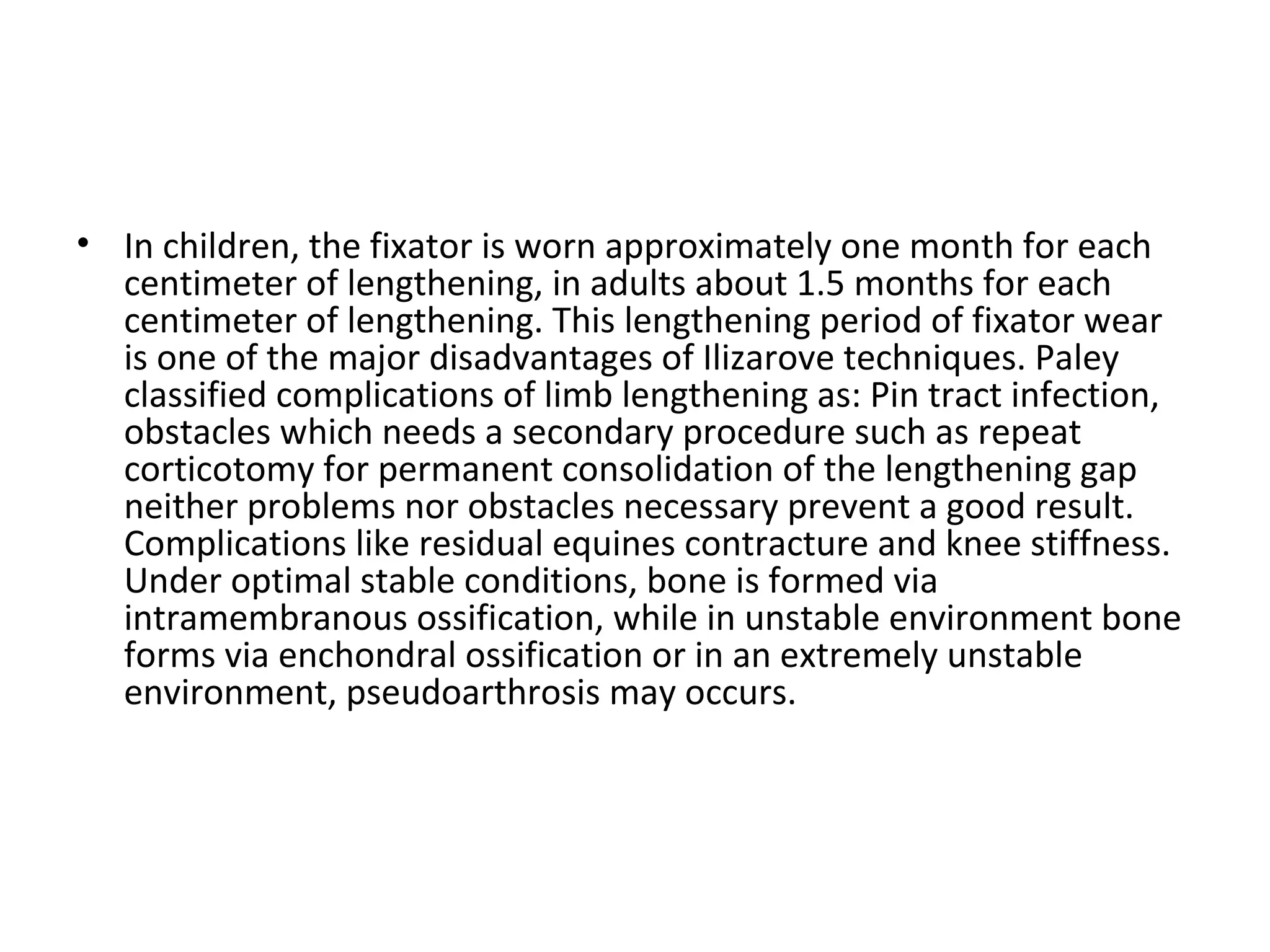 • In children, the fixator is worn approximately one month for each
centimeter of lengthening, in adults about 1.5 months for each
centimeter of lengthening. This lengthening period of fixator wear
is one of the major disadvantages of Ilizarove techniques. Paley
classified complications of limb lengthening as: Pin tract infection,
obstacles which needs a secondary procedure such as repeat
corticotomy for permanent consolidation of the lengthening gap
neither problems nor obstacles necessary prevent a good result.
Complications like residual equines contracture and knee stiffness.
Under optimal stable conditions, bone is formed via
intramembranous ossification, while in unstable environment bone
forms via enchondral ossification or in an extremely unstable
environment, pseudoarthrosis may occurs.
 