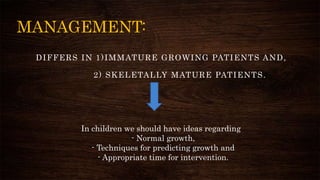 MANAGEMENT:
DIFFERS IN 1)IMMATURE GROWING PATIENTS AND,
2) SKELETALLY MATURE PATIENTS.
In children we should have ideas regarding
- Normal growth,
- Techniques for predicting growth and
- Appropriate time for intervention.
 