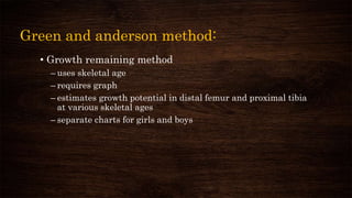 Green and anderson method:
• Growth remaining method
– uses skeletal age
– requires graph
– estimates growth potential in distal femur and proximal tibia
at various skeletal ages
– separate charts for girls and boys
 