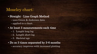 Moseley chart:
• Straight - Line Graph Method
– uses Green & Anderson data
– applied to a chart
• At least 3 measurements each time
– 1. Length long leg
– 2. Length short leg
– 3. Skeletal age
• Do so 3 times separated by 3-6 months
– accuracy improves with increased plotting
 