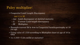 Paley multiplier:
• Congenital Limb Length Discrepancy
∆m = ∆ x M
– ∆m: Limb discrepancy at skeletal maturity
– ∆: Current Limb-length discrepancy
– M: Multiplier.
• Example:current lld is 4cm in Congenital hemihypertrophy at 10
yrs age
• Using value of 1.310 according to Multiplier chart at age of 10 in
tibia
• 4 x 1.310 = 5.24 cm(lld at maturity)
 