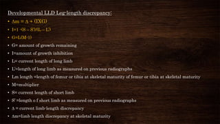 Developmental LLD Leg-length discrepancy:
• ∆m = ∆ + (IXG)
• I=1 -(S – S’)/(L – L’)
• G=L(M-1)
• G= amount of growth remaining
• I=amount of growth inhibition
• L= current length of long limb
• L’=length of long limb as measured on previous radiographs
• Lm length =length of femur or tibia at skeletal maturity of femur or tibia at skeletal maturity
• M=multiplier
• S= current length of short limb
• S’ =length o f short limb as measured on previous radiographs
• ∆ = current limb-length discrepancy
• ∆m=limb length discrepancy at skeletal maturity
 