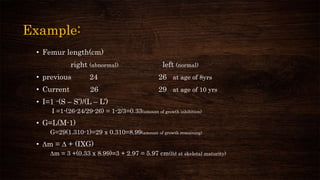 Example:
• Femur length(cm)
right (abnormal) left (normal)
• previous 24 26 at age of 8yrs
• Current 26 29 at age of 10 yrs
• I=1 -(S – S’)/(L – L’)
I =1-(26-24/29-26) = 1-2/3=0.33(amount of growth inhibition)
• G=L(M-1)
G=29(1.310-1)=29 x 0.310=8.99(amount of growth remaining)
• ∆m = ∆ + (IXG)
∆m = 3 +(0.33 x 8.99)=3 + 2.97 = 5.97 cm(lld at skeletal maturity)
 