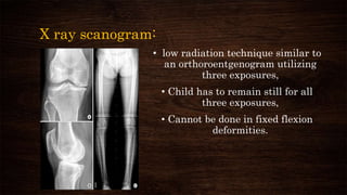 X ray scanogram:
• low radiation technique similar to
an orthoroentgenogram utilizing
three exposures,
• Child has to remain still for all
three exposures,
• Cannot be done in fixed flexion
deformities.
 