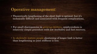 Operative management:
• Theoretically lengthening of the short limb is optimal, but it’s
technically difficult and associated with frequent complications,
• For small discrepancies in growing children, epiphysiodesis is
relatively simple procedure with low morbidity and fast recovery,
• In skeletally mature people shortening of longer limb is better
than lengthening as joint stiffness is less.
 
