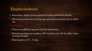 Epiphysiodesis:
• Procedure which arrest growth of that particular physis
• Slowing growth rate of long leg and allowing short leg to catch
up.
Indications:
• There is sufficient growth left for correction,
• Patient growing at or above 50th centile and will be taller than
average height,
• Discrepancy of 2 – 5 cms.
 