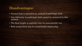 Disadvantages:
• Normal limb is operated on, instead of pathologic limb,
• Any deformity in pathologic limb cannot be corrected by this
method,
• The final height at maturity may be unacceptably low,
• Body proportions may be cosmetically displeasing.
 