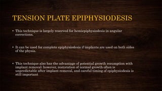 TENSION PLATE EPIPHYSIODESIS
• This technique is largely reserved for hemiepiphysiodesis in angular
corrections,
• It can be used for complete epiphysiodesis if implants are used on both sides
of the physis.
• This technique also has the advantage of potential growth resumption with
implant removal; however, restoration of normal growth often is
unpredictable after implant removal, and careful timing of epiphysiodesis is
still important
 