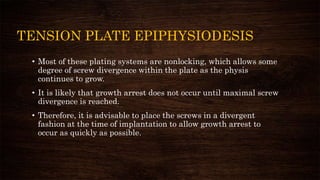 TENSION PLATE EPIPHYSIODESIS
• Most of these plating systems are nonlocking, which allows some
degree of screw divergence within the plate as the physis
continues to grow.
• It is likely that growth arrest does not occur until maximal screw
divergence is reached.
• Therefore, it is advisable to place the screws in a divergent
fashion at the time of implantation to allow growth arrest to
occur as quickly as possible.
 