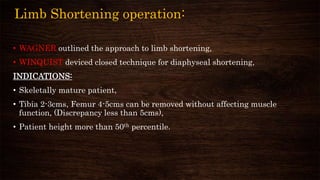 Limb Shortening operation:
• WAGNER outlined the approach to limb shortening,
• WINQUIST deviced closed technique for diaphyseal shortening,
INDICATIONS:
• Skeletally mature patient,
• Tibia 2-3cms, Femur 4-5cms can be removed without affecting muscle
function, (Discrepancy less than 5cms),
• Patient height more than 50th percentile.
 