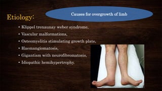 Etiology:
• Klippel trenaunay weber syndrome,
• Vascular malformations,
• Osteomyelitis stimulating growth plate,
• Haemangiomatosis,
• Gigantism with neurofibromatosis,
• Idiopathic hemihypertrophy.
Causes for overgrowth of limb
 
