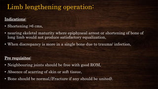 Limb lengthening operation:
Indications:
• Shortening >6 cms,
• nearing skeletal maturity where epiphyseal arrest or shortening of bone of
long limb would not produce satisfactory equalization,
• When discrepancy is more in a single bone due to trauma/ infection,
Pre requisites:
• Neighbouring joints should be free with good ROM,
• Absence of scarring of skin or soft tissue,
• Bone should be normal,(Fracture if any should be united).
 