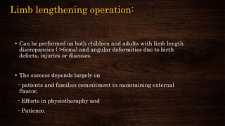 Limb lengthening operation:
• Can be performed on both children and adults with limb length
discrepancies ( >6cms) and angular deformities due to birth
defects, injuries or diseases.
• The success depends largely on
- patients and families commitment in maintaining external
fixator,
- Efforts in physiotheraphy and
- Patience.
 