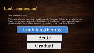Limb lengthening:
• Not advisable in --
• Patients who are unable to participate in frequent follow-up or who do not
have the support to care for the fixator properly and to undergo vigorous
physical therapy are best treated by means other than lengthening,
Limb lengthening
Acute
Gradual
 