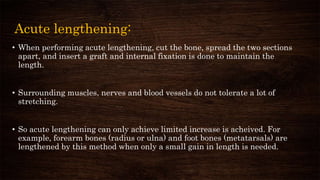 Acute lengthening:
• When performing acute lengthening, cut the bone, spread the two sections
apart, and insert a graft and internal fixation is done to maintain the
length.
• Surrounding muscles, nerves and blood vessels do not tolerate a lot of
stretching.
• So acute lengthening can only achieve limited increase is acheived. For
example, forearm bones (radius or ulna) and foot bones (metatarsals) are
lengthened by this method when only a small gain in length is needed.
 
