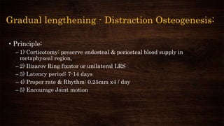 Gradual lengthening - Distraction Osteogenesis:
• Principle:
– 1) Corticotomy: preserve endosteal & periosteal blood supply in
metaphyseal region,
– 2) Ilizarov Ring fixator or unilateral LRS
– 3) Latency period: 7-14 days
– 4) Proper rate & Rhythm: 0.25mm x4 / day
– 5) Encourage Joint motion
 