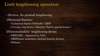 Limb lengthening operation:
• Devices for gradual lengthening
1)External fixators:
– Unilateral fixator (Orthofix / LRS)
– Circular ring fixator (Ilizarov, Taylor spatial frame )
2)Intramedullary lengthening device
– PRECISE – Approved in USA,
– ISKD(inter medullary skeletal kinetic device),
– Fitbone.
 