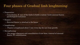 Four phases of Gradual limb lenghtening:
• Preparation:
– Consultation, X- rays of the limbs to build a custom- build external fixator,
psychological evaluation
• Surgery:
– External fixator is attached to the bones
• Lengthening:
– Fixator is lengthened about 1 mm every day for new bone growth.
• Strengthening:
– For proper alignment and consolidation of new bone, removal of external
fixator, PT rehabilitation.
 