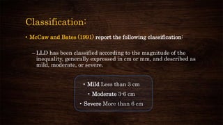 Classification:
• McCaw and Bates (1991) report the following classification:
– LLD has been classified according to the magnitude of the
inequality, generally expressed in cm or mm, and described as
mild, moderate, or severe.
• Mild Less than 3 cm
• Moderate 3-6 cm
• Severe More than 6 cm
 