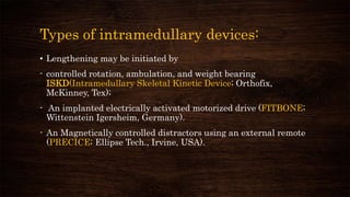 Types of intramedullary devices:
• Lengthening may be initiated by
- controlled rotation, ambulation, and weight bearing
ISKD(Intramedullary Skeletal Kinetic Device; Orthofix,
McKinney, Tex);
- An implanted electrically activated motorized drive (FITBONE;
Wittenstein Igersheim, Germany).
- An Magnetically controlled distractors using an external remote
(PRECICE; Ellipse Tech., Irvine, USA).
 