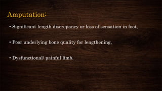 Amputation:
• Significant length discrepancy or loss of sensation in foot,
• Poor underlying bone quality for lengthening,
• Dysfunctional/ painful limb.
 
