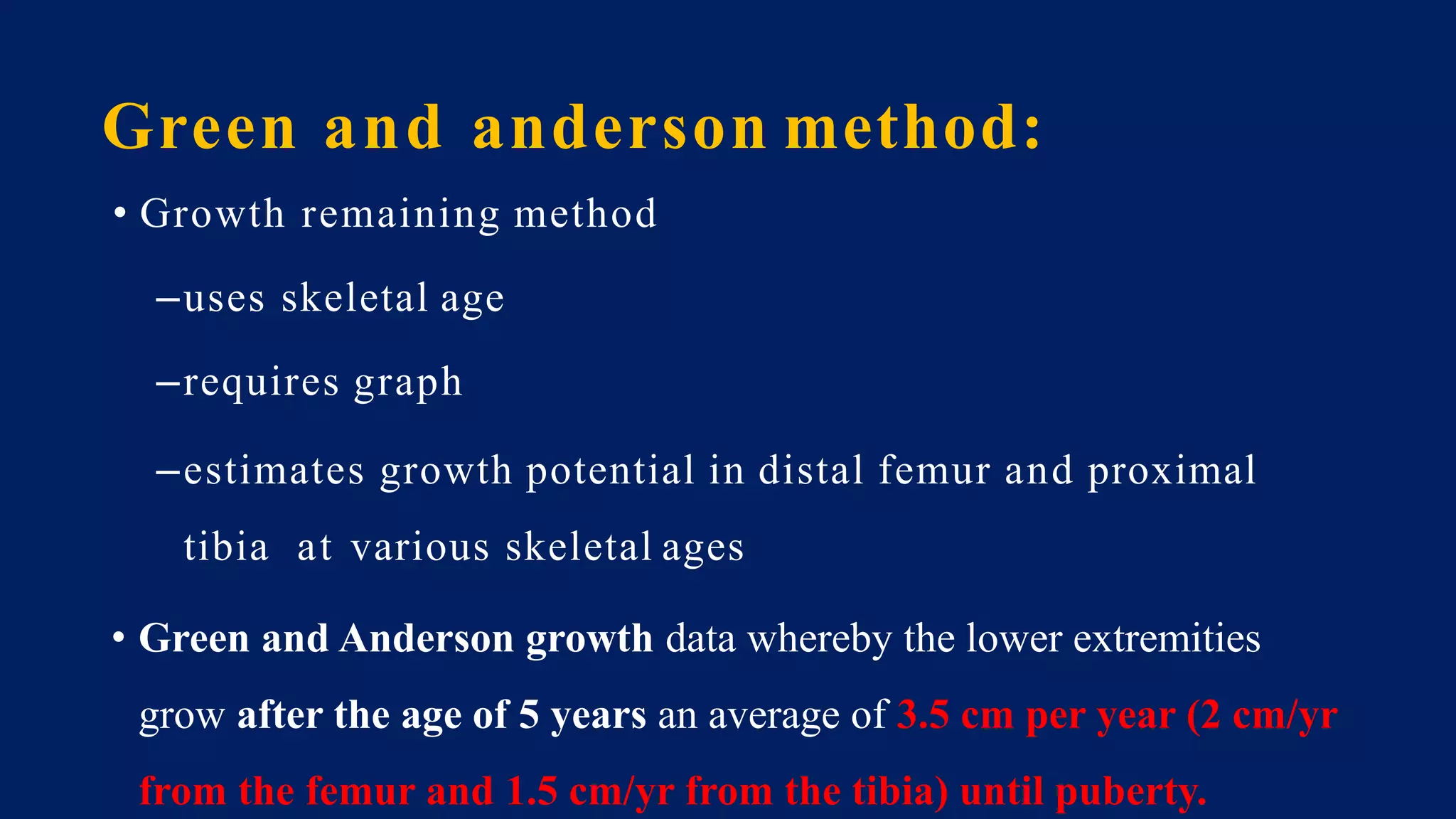 Green and anderson method:
• Growth remaining method
–uses skeletal age
–requires graph
–estimates growth potential in distal femur and proximal
tibia at various skeletal ages
• Green and Anderson growth data whereby the lower extremities
grow after the age of 5 years an average of 3.5 cm per year (2 cm/yr
from the femur and 1.5 cm/yr from the tibia) until puberty.
 