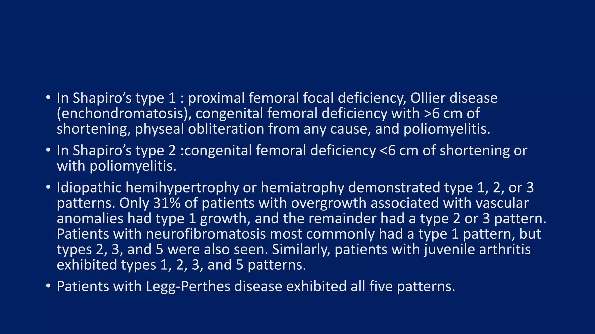 • In Shapiro’s type 1 : proximal femoral focal deficiency, Ollier disease
(enchondromatosis), congenital femoral deficiency with >6 cm of
shortening, physeal obliteration from any cause, and poliomyelitis.
• In Shapiro’s type 2 :congenital femoral deficiency <6 cm of shortening or
with poliomyelitis.
• Idiopathic hemihypertrophy or hemiatrophy demonstrated type 1, 2, or 3
patterns. Only 31% of patients with overgrowth associated with vascular
anomalies had type 1 growth, and the remainder had a type 2 or 3 pattern.
Patients with neurofibromatosis most commonly had a type 1 pattern, but
types 2, 3, and 5 were also seen. Similarly, patients with juvenile arthritis
exhibited types 1, 2, 3, and 5 patterns.
• Patients with Legg-Perthes disease exhibited all five patterns.
 