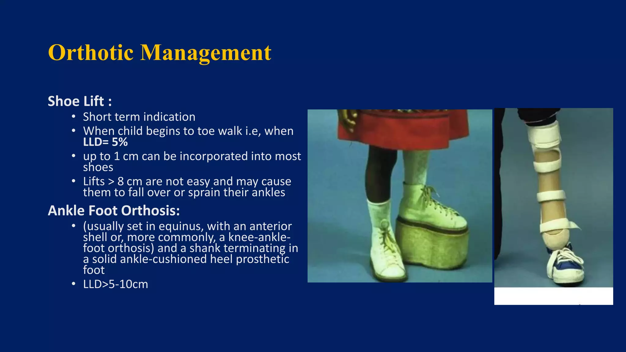 Orthotic Management
Shoe Lift :
• Short term indication
• When child begins to toe walk i.e, when
LLD= 5%
• up to 1 cm can be incorporated into most
shoes
• Lifts > 8 cm are not easy and may cause
them to fall over or sprain their ankles
Ankle Foot Orthosis:
• (usually set in equinus, with an anterior
shell or, more commonly, a knee-ankle-
foot orthosis) and a shank terminating in
a solid ankle-cushioned heel prosthetic
foot
• LLD>5-10cm
 