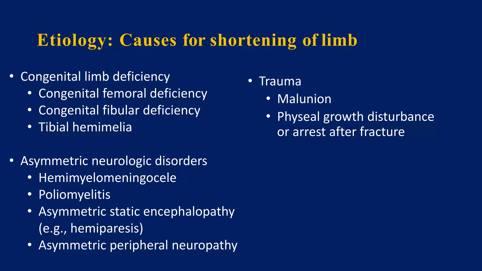 • Congenital limb deficiency
• Congenital femoral deficiency
• Congenital fibular deficiency
• Tibial hemimelia
• Asymmetric neurologic disorders
• Hemimyelomeningocele
• Poliomyelitis
• Asymmetric static encephalopathy
(e.g., hemiparesis)
• Asymmetric peripheral neuropathy
Etiology: Causes for shortening of limb
• Trauma
• Malunion
• Physeal growth disturbance
or arrest after fracture
 