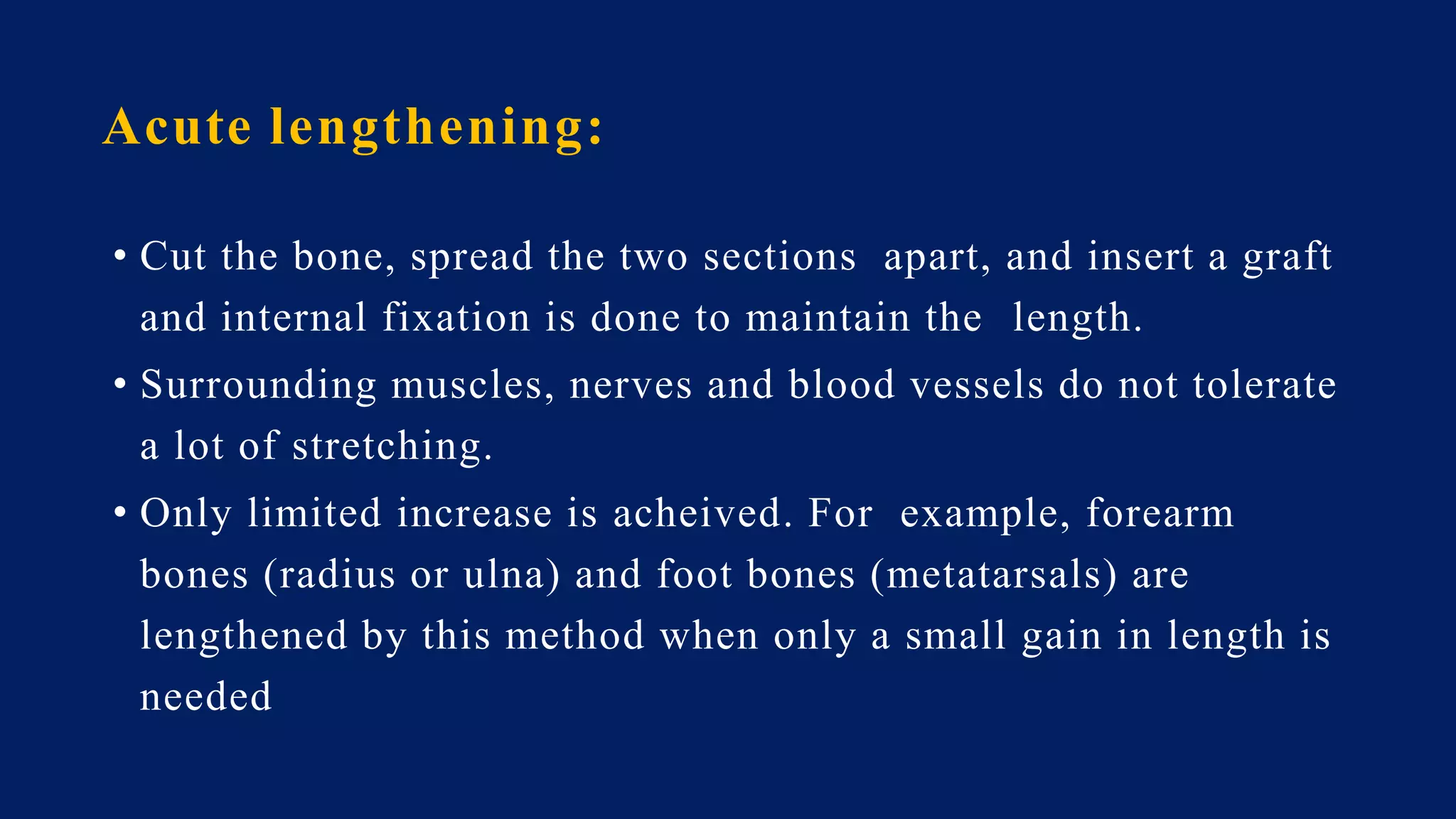Acute lengthening:
• Cut the bone, spread the two sections apart, and insert a graft
and internal fixation is done to maintain the length.
• Surrounding muscles, nerves and blood vessels do not tolerate
a lot of stretching.
• Only limited increase is acheived. For example, forearm
bones (radius or ulna) and foot bones (metatarsals) are
lengthened by this method when only a small gain in length is
needed
 