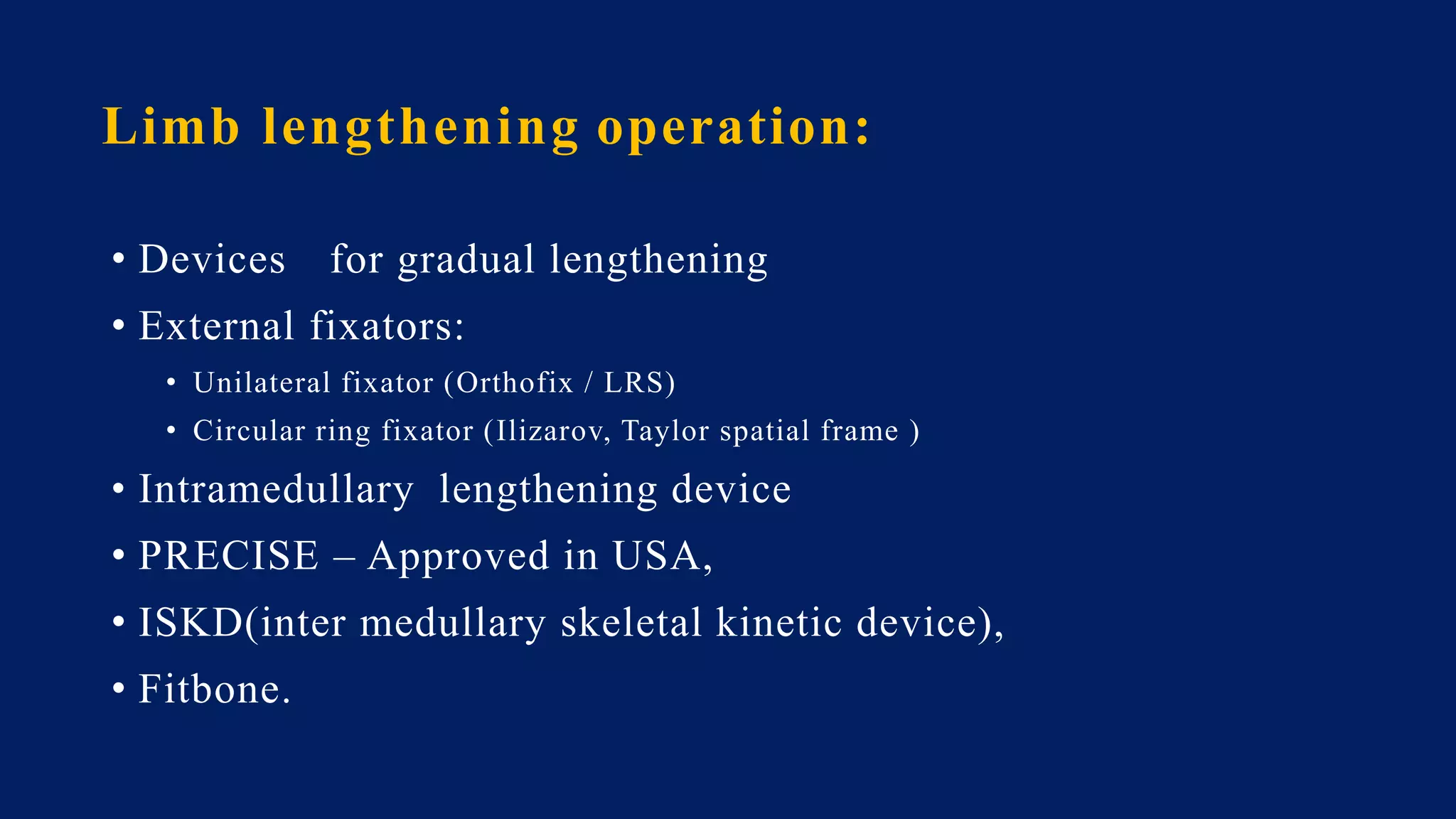 Limb lengthening operation:
• Devices for gradual lengthening
• External fixators:
• Unilateral fixator (Orthofix / LRS)
• Circular ring fixator (Ilizarov, Taylor spatial frame )
• Intramedullary lengthening device
• PRECISE – Approved in USA,
• ISKD(inter medullary skeletal kinetic device),
• Fitbone.
 