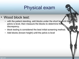 Physical exam
• Wood block test:
– with the patient standing, add blocks under the short leg until the
pelvis is level, then measure the blocks to determine the
discrepancy.
– block testing is considered the best initial screening method.
– Add blocks (known height) until the pelvis is level
 