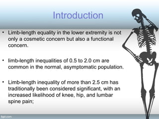 Introduction
• Limb-length equality in the lower extremity is not
only a cosmetic concern but also a functional
concern.
• limb-length inequalities of 0.5 to 2.0 cm are
common in the normal, asymptomatic population.
• Limb-length inequality of more than 2.5 cm has
traditionally been considered significant, with an
increased likelihood of knee, hip, and lumbar
spine pain;
 