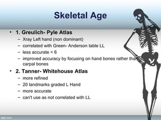 Skeletal Age
• 1. Greulich- Pyle Atlas
– Xray Left hand (non dominant)
– correlated with Green- Anderson table LL
– less accurate < 6
– improved accuracy by focusing on hand bones rather than
carpal bones
• 2. Tanner- Whitehouse Atlas
– more refined
– 20 landmarks graded L Hand
– more accurate
– can't use as not correlated with LL
 