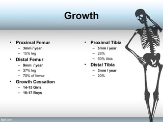 Growth
• Proximal Femur
– 3mm / year
– 15% leg
• Distal Femur
– 9mm / year
– 37% leg
– 70% of femur
• Growth Cessation
– 14-15 Girls
– 16-17 Boys
• Proximal Tibia
– 6mm / year
– 28%
– 60% tibia
• Distal Tibia
– 3mm / year
– 20%
 
