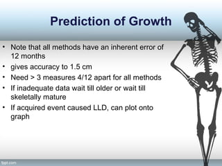 Prediction of Growth
• Note that all methods have an inherent error of
12 months
• gives accuracy to 1.5 cm
• Need > 3 measures 4/12 apart for all methods
• If inadequate data wait till older or wait till
skeletally mature
• If acquired event caused LLD, can plot onto
graph
 