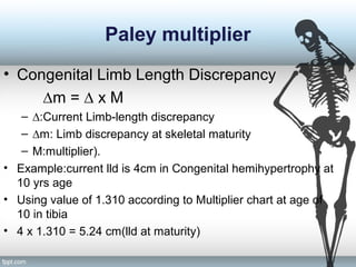 Paley multiplier
• Congenital Limb Length Discrepancy
∆m = ∆ x M
– ∆:Current Limb-length discrepancy
– ∆m: Limb discrepancy at skeletal maturity
– M:multiplier).
• Example:current lld is 4cm in Congenital hemihypertrophy at
10 yrs age
• Using value of 1.310 according to Multiplier chart at age of
10 in tibia
• 4 x 1.310 = 5.24 cm(lld at maturity)
 