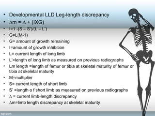 • Developmental LLD Leg-length discrepancy
• ∆m = ∆ + (IXG)
• I=1 -(S – S’)/(L – L’)
• G=L(M-1)
• G= amount of growth remaining
• I=amount of growth inhibition
• L= current length of long limb
• L’=length of long limb as measured on previous radiographs
• Lm length =length of femur or tibia at skeletal maturity of femur or
tibia at skeletal maturity
• M=multiplier
• S= current length of short limb
• S’ =length o f short limb as measured on previous radiographs
• ∆ = current limb-length discrepancy
• ∆m=limb length discrepancy at skeletal maturity
 