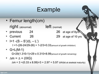 Example
• Femur length(cm)
right (abnormal) left (normal)
• previous 24 26 at age of 8yrs
• Current 26 29 at age of 10 yrs
• I=1 -(S – S’)/(L – L’)
I =1-(26-24/29-26) = 1-2/3=0.33(amount of growth inhibition)
• G=L(M-1)
G=29(1.310-1)=29 x 0.310=8.99(amount of growth remaining)
• ∆m = ∆ + (IXG)
∆m = 3 +(0.33 x 8.99)=3 + 2.97 = 5.97 cm(lld at skeletal maturity)
 