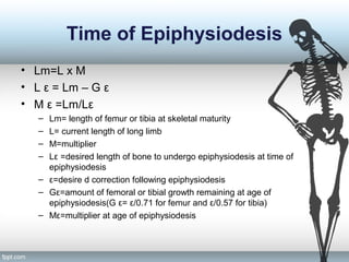 Time of Epiphysiodesis
• Lm=L x M
• L ε = Lm – G ε
• M ε =Lm/Lε
– Lm= length of femur or tibia at skeletal maturity
– L= current length of long limb
– M=multiplier
– Lε =desired length of bone to undergo epiphysiodesis at time of
epiphysiodesis
– ε=desire d correction following epiphysiodesis
– Gε=amount of femoral or tibial growth remaining at age of
epiphysiodesis(G ε= ε/0.71 for femur and ε/0.57 for tibia)
– Mε=multiplier at age of epiphysiodesis
 