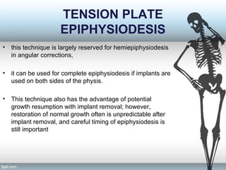 TENSION PLATE
EPIPHYSIODESIS
• this technique is largely reserved for hemiepiphysiodesis
in angular corrections,
• it can be used for complete epiphysiodesis if implants are
used on both sides of the physis.
• This technique also has the advantage of potential
growth resumption with implant removal; however,
restoration of normal growth often is unpredictable after
implant removal, and careful timing of epiphysiodesis is
still important
 