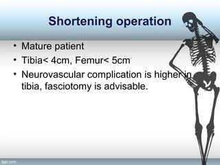 Shortening operation
• Mature patient
• Tibia< 4cm, Femur< 5cm
• Neurovascular complication is higher in
tibia, fasciotomy is advisable.
 