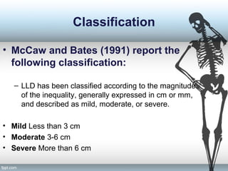 Classification
• McCaw and Bates (1991) report the
following classification:
– LLD has been classified according to the magnitude
of the inequality, generally expressed in cm or mm,
and described as mild, moderate, or severe.
• Mild Less than 3 cm
• Moderate 3-6 cm
• Severe More than 6 cm
 