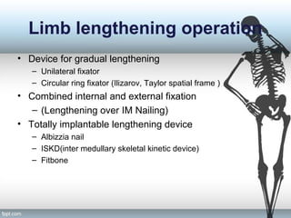 Limb lengthening operation
• Device for gradual lengthening
– Unilateral fixator
– Circular ring fixator (Ilizarov, Taylor spatial frame )
• Combined internal and external fixation
– (Lengthening over IM Nailing)
• Totally implantable lengthening device
– Albizzia nail
– ISKD(inter medullary skeletal kinetic device)
– Fitbone
 