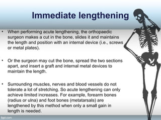 Immediate lengthening
• When performing acute lengthening, the orthopaedic
surgeon makes a cut in the bone, slides it and maintains
the length and position with an internal device (i.e., screws
or metal plates).
• Or the surgeon may cut the bone, spread the two sections
apart, and insert a graft and internal metal devices to
maintain the length.
• Surrounding muscles, nerves and blood vessels do not
tolerate a lot of stretching. So acute lengthening can only
achieve limited increases. For example, forearm bones
(radius or ulna) and foot bones (metatarsals) are
lengthened by this method when only a small gain in
length is needed.
 