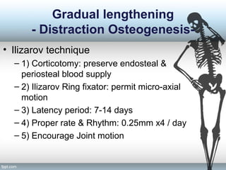 Gradual lengthening
- Distraction Osteogenesis-
• Ilizarov technique
– 1) Corticotomy: preserve endosteal &
periosteal blood supply
– 2) Ilizarov Ring fixator: permit micro-axial
motion
– 3) Latency period: 7-14 days
– 4) Proper rate & Rhythm: 0.25mm x4 / day
– 5) Encourage Joint motion
 