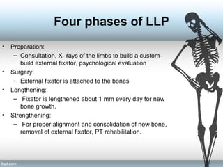 Four phases of LLP
• Preparation:
– Consultation, X- rays of the limbs to build a custom-
build external fixator, psychological evaluation
• Surgery:
– External fixator is attached to the bones
• Lengthening:
– Fixator is lengthened about 1 mm every day for new
bone growth.
• Strengthening:
– For proper alignment and consolidation of new bone,
removal of external fixator, PT rehabilitation.
 