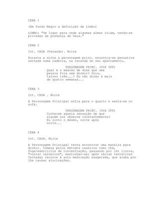 CENA 1
(Em Fundo Negro a definição de Limbo)
LIMBO: "Um lugar para onde algumas almas iriam, vendo-se
privadas da presença de Deus."

CENA 2
Int. CASA (Varanda). Noite

Durante a noite a personagem princ. encontra-se pensativa
sentada numa cadeira, na varanda do seu apartamento.
                    PERSONAGEM PRINC. (VOZ OFF)
          Qual é o máximo de dias que uma
          pessoa fica sem dormir? Dois,
          talvez três...? Eu não durmo à mais
          de quatro semanas...

CENA 3

Int. CASA . Noite
A Personagem Principal entra para o quarto e senta-se no
sofá.

                    PERSONAGEM PRINC. (VOZ OFF)
          Conhecem aquela sensação de que
          alguém nos observa constantemente?
          Eu sinto o mesmo, noite após
          noite...


CENA 4
Int. CASA. Noite

A Personagem Principal tenta encontrar uma maneira para
dormir. Começa pelos métodos caseiros como chá,
Yoga/exercícios de concentração, passando por ler livros,
"contar carneiros", masturbar-se; após várias tentativas
falhadas recorre à auto medicação exagerada, que acaba por
lhe causar alucinações.
 